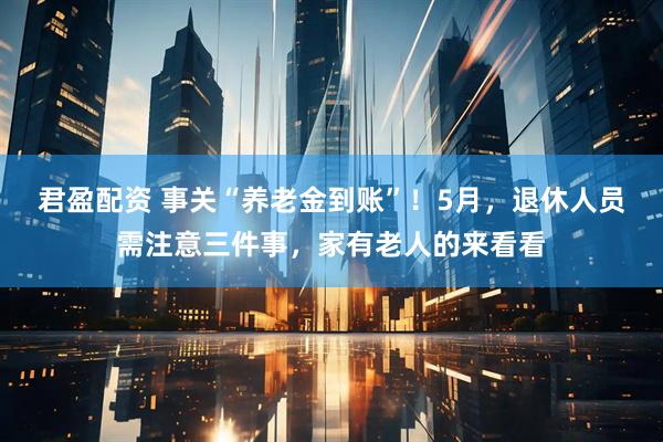 君盈配资 事关“养老金到账”！5月，退休人员需注意三件事，家有老人的来看看