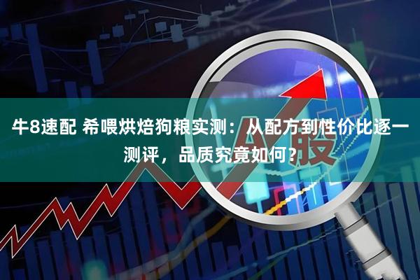 牛8速配 希喂烘焙狗粮实测：从配方到性价比逐一测评，品质究竟如何？