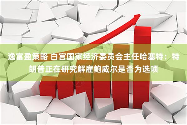 逸富盈策略 白宫国家经济委员会主任哈塞特：特朗普正在研究解雇鲍威尔是否为选项