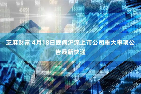 芝麻财富 4月18日晚间沪深上市公司重大事项公告最新快递