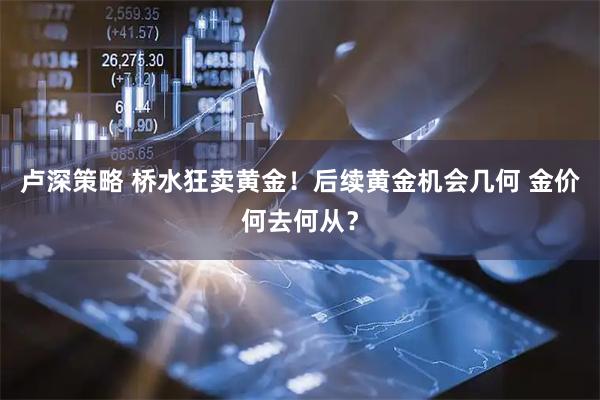 卢深策略 桥水狂卖黄金！后续黄金机会几何 金价何去何从？
