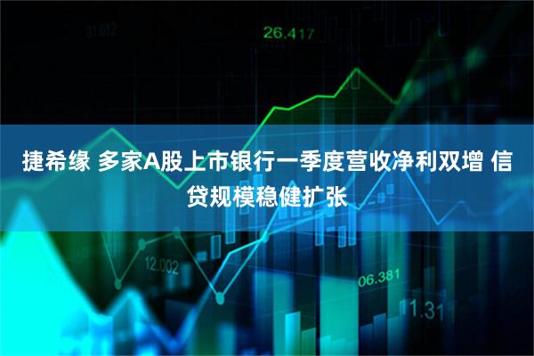捷希缘 多家A股上市银行一季度营收净利双增 信贷规模稳健扩张