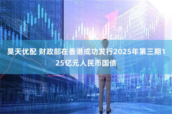 昊天优配 财政部在香港成功发行2025年第三期125亿元人民币国债