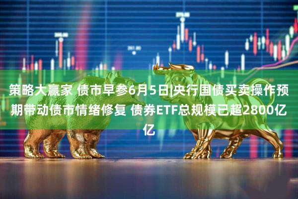 策略大赢家 债市早参6月5日|央行国债买卖操作预期带动债市情绪修复 债券ETF总规模已超2800亿