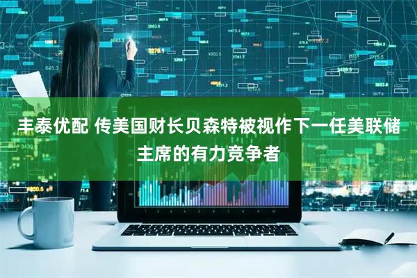 丰泰优配 传美国财长贝森特被视作下一任美联储主席的有力竞争者