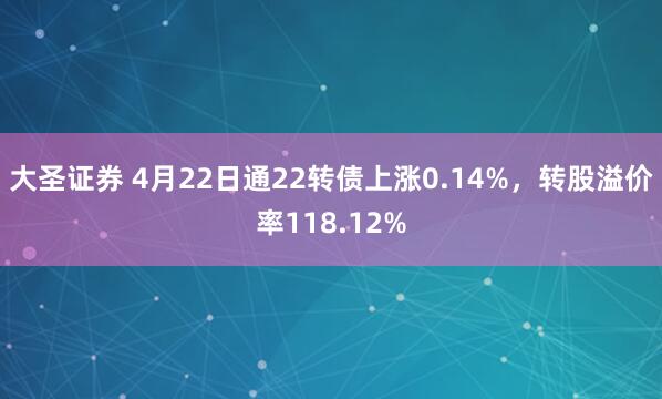 大圣证券 4月22日通22转债上涨0.14%，转股溢价率118.12%