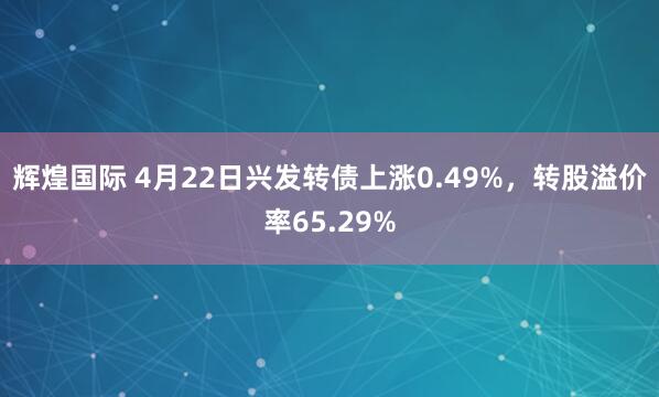 辉煌国际 4月22日兴发转债上涨0.49%，转股溢价率65.29%
