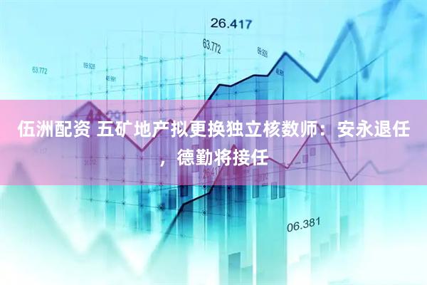 伍洲配资 五矿地产拟更换独立核数师：安永退任，德勤将接任