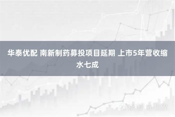 华泰优配 南新制药募投项目延期 上市5年营收缩水七成