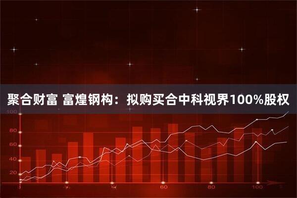 聚合财富 富煌钢构：拟购买合中科视界100%股权