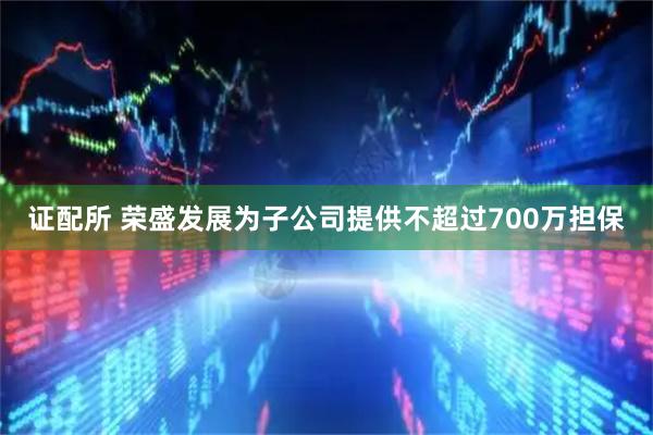 证配所 荣盛发展为子公司提供不超过700万担保