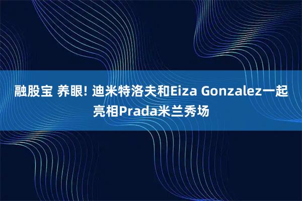 融股宝 养眼! 迪米特洛夫和Eiza Gonzalez一起亮相Prada米兰秀场