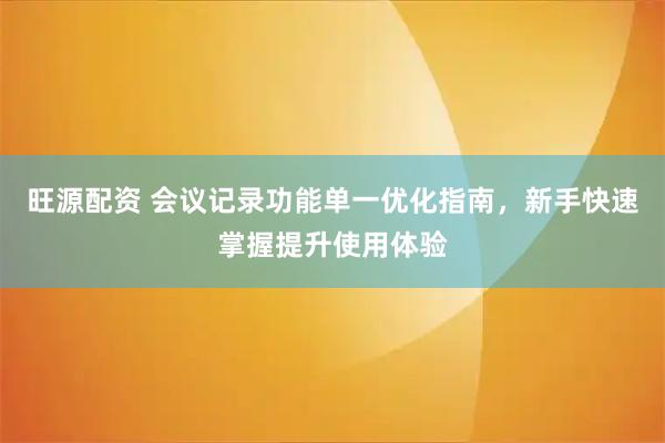 旺源配资 会议记录功能单一优化指南，新手快速掌握提升使用体验
