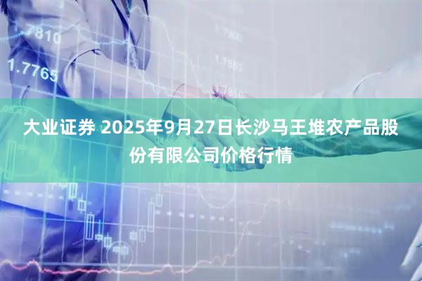 大业证券 2025年9月27日长沙马王堆农产品股份有限公司价格行情