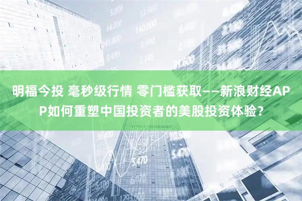 明福今投 毫秒级行情 零门槛获取——新浪财经APP如何重塑中国投资者的美股投资体验？
