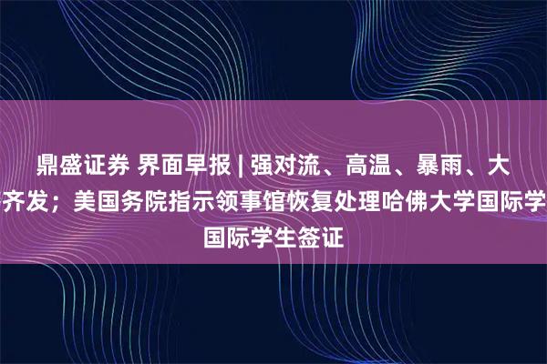 鼎盛证券 界面早报 | 强对流、高温、暴雨、大雾预警齐发;美国务院指示领事馆恢复处理哈佛大学国际学生签证