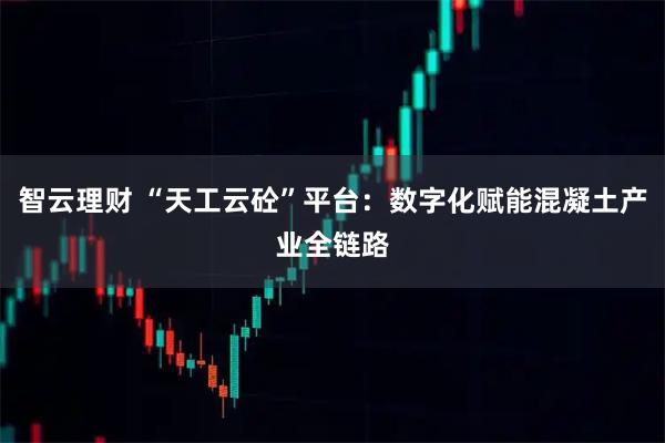 智云理财 “天工云砼”平台:数字化赋能混凝土产业全链路