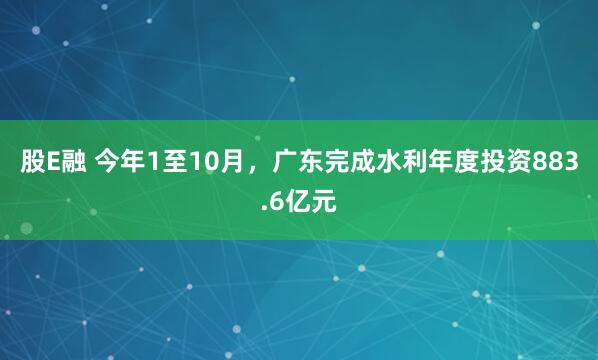 股E融 今年1至10月,广东完成水利年度投资883.6亿元
