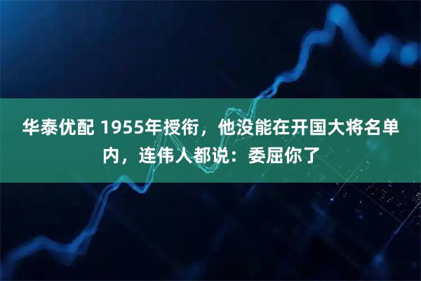 华泰优配 1955年授衔，他没能在开国大将名单内，连伟人都说：委屈你了
