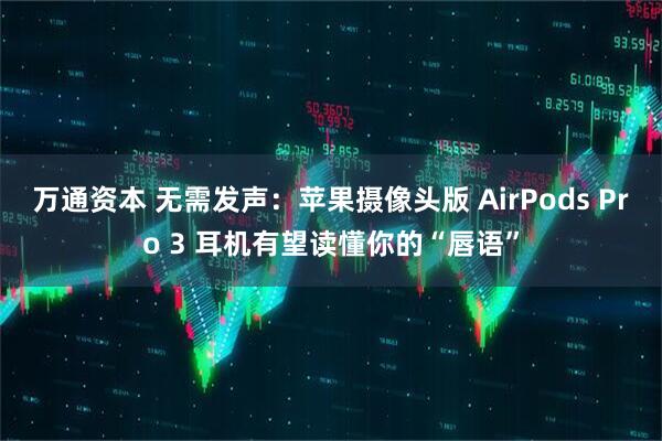 万通资本 无需发声：苹果摄像头版 AirPods Pro 3 耳机有望读懂你的“唇语”