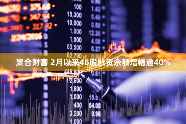 聚合财富 2月以来46股融资余额增幅逾40%