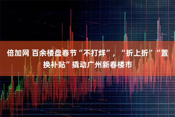 倍加网 百余楼盘春节“不打烊”，“折上折”“置换补贴”撬动广州新春楼市