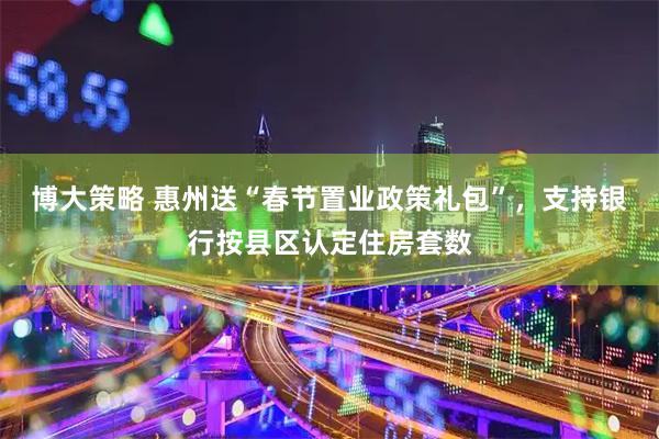 博大策略 惠州送“春节置业政策礼包”，支持银行按县区认定住房套数