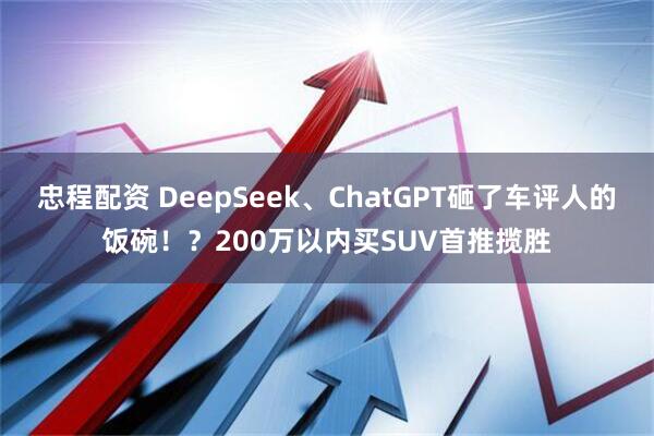 忠程配资 DeepSeek、ChatGPT砸了车评人的饭碗！？200万以内买SUV首推揽胜