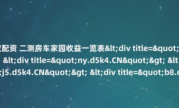 蚂蚁配资 二测房车家园收益一览表<div title="ic.d5k4.CN"> <div title="ny.d5k4.CN"> <div title="j5.d5k4.CN"> <div title="b8.d5k4.CN" /></div></div></div>