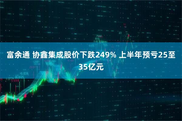 富余通 协鑫集成股价下跌249% 上半年预亏25至35亿元