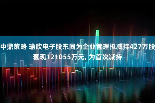中鼎策略 瑜欣电子股东同为企业管理拟减持427万股套现121055万元, 为首次减持
