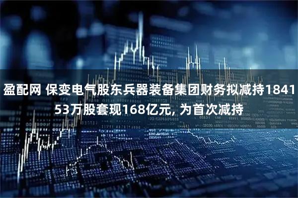 盈配网 保变电气股东兵器装备集团财务拟减持184153万股套现168亿元, 为首次减持