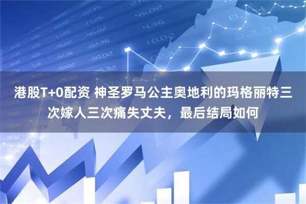 港股T+0配资 神圣罗马公主奥地利的玛格丽特三次嫁人三次痛失丈夫，最后结局如何