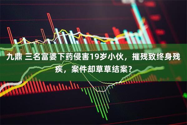 九鼎 三名富婆下药侵害19岁小伙，摧残致终身残疾，案件却草草结案？