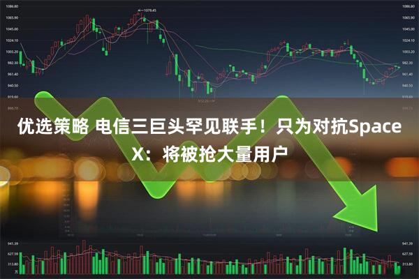 优选策略 电信三巨头罕见联手！只为对抗SpaceX：将被抢大量用户